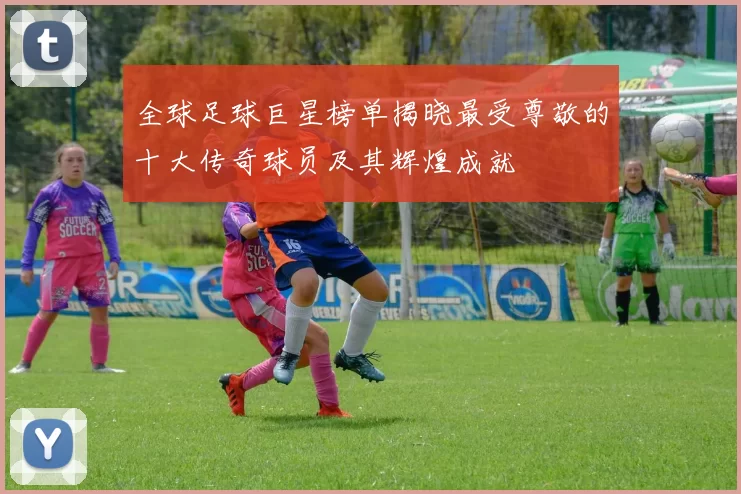 全球足球巨星榜单揭晓最受尊敬的十大传奇球员及其辉煌成就