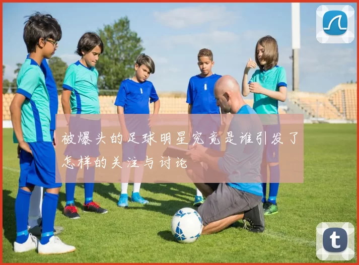 被爆头的足球明星究竟是谁引发了怎样的关注与讨论