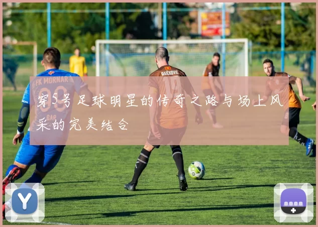 穿5号足球明星的传奇之路与场上风采的完美结合