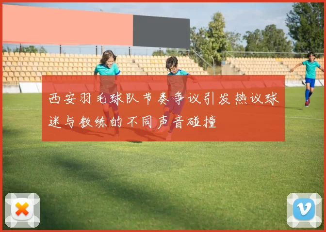 西安羽毛球队节奏争议引发热议球迷与教练的不同声音碰撞