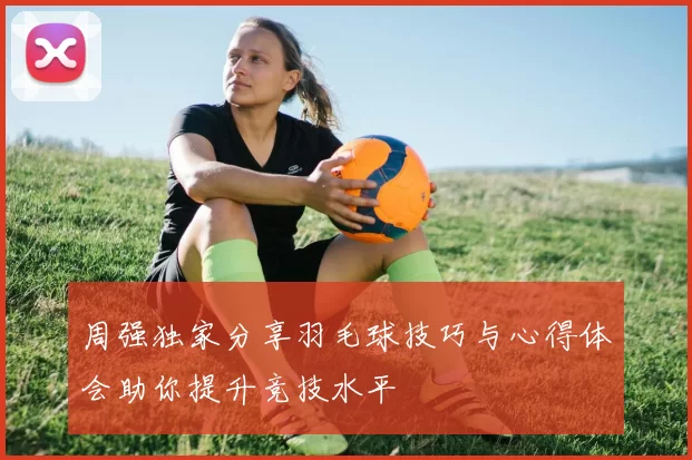 周强独家分享羽毛球技巧与心得体会助你提升竞技水平