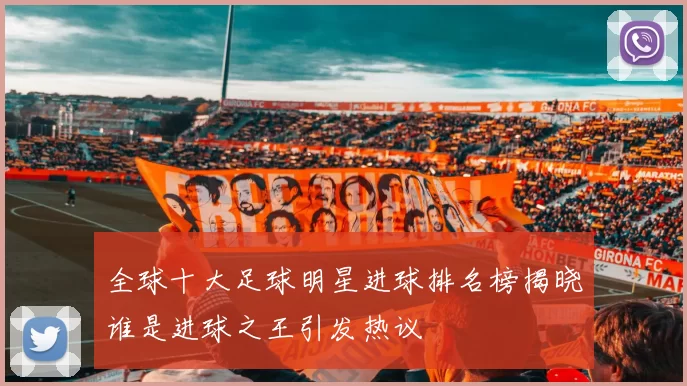 全球十大足球明星进球排名榜揭晓谁是进球之王引发热议