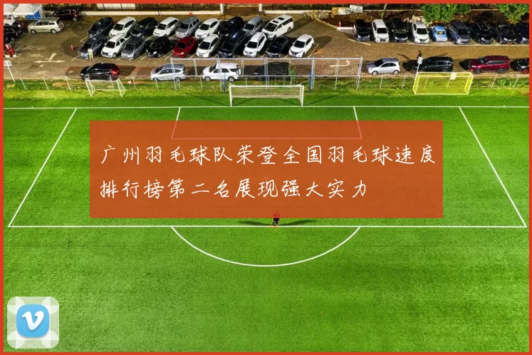 广州羽毛球队荣登全国羽毛球速度排行榜第二名展现强大实力
