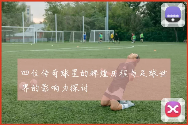 四位传奇球星的辉煌历程与足球世界的影响力探讨