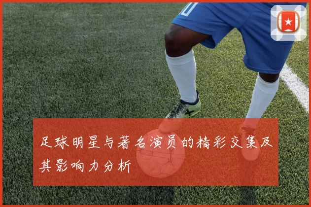 足球明星与著名演员的精彩交集及其影响力分析