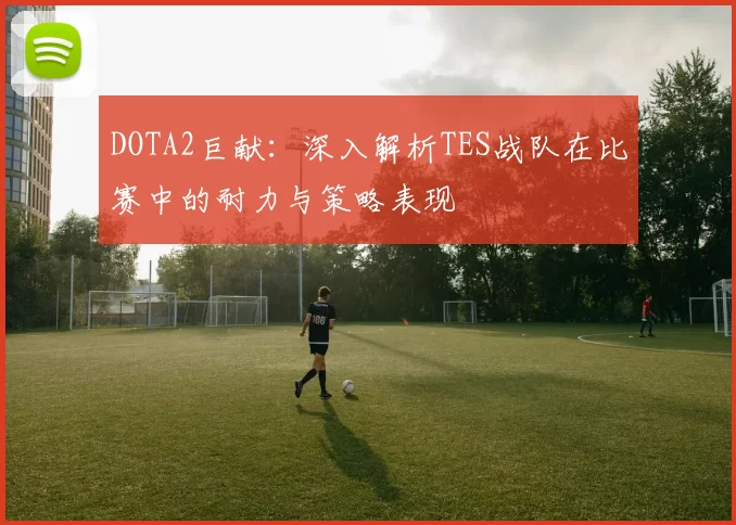 DOTA2巨献：深入解析TES战队在比赛中的耐力与策略表现