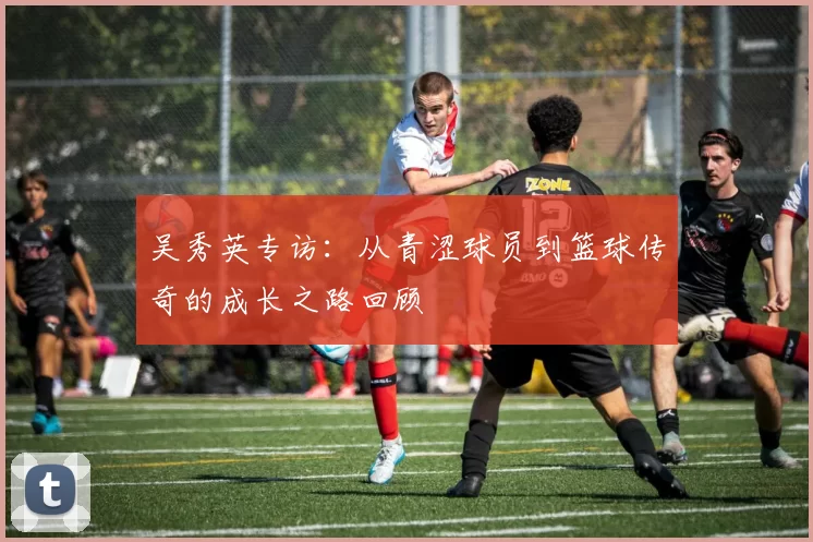 吴秀英专访：从青涩球员到篮球传奇的成长之路回顾