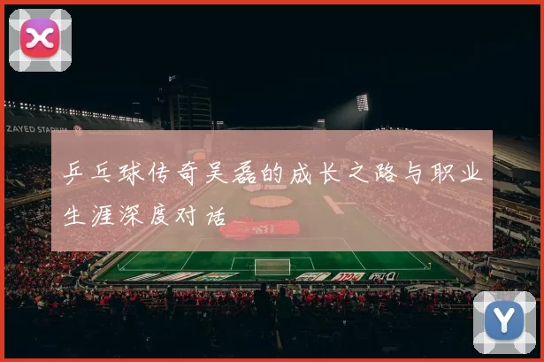 乒乓球传奇吴磊的成长之路与职业生涯深度对话