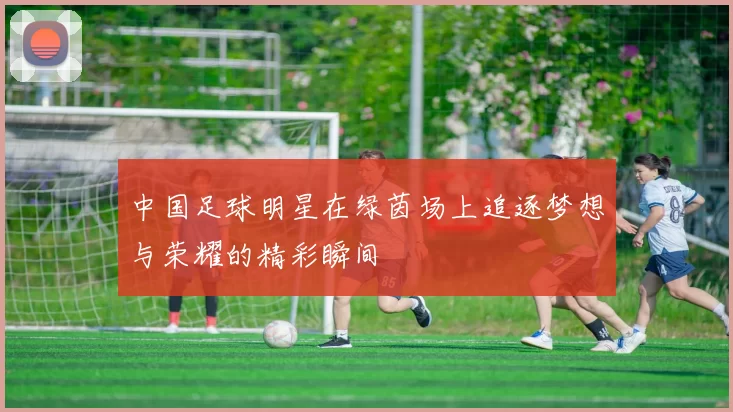 中国足球明星在绿茵场上追逐梦想与荣耀的精彩瞬间