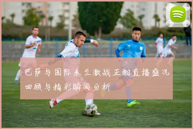 巴萨与国际米兰激战正酣直播盛况回顾与精彩瞬间分析