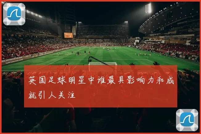 英国足球明星中谁最具影响力和成就引人关注