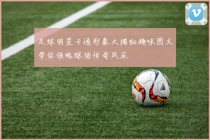足球明星卡通形象大揭秘趣味图文带你领略球场传奇风采