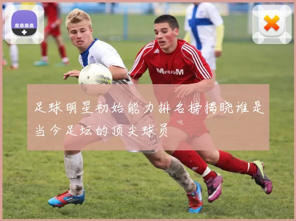 足球明星初始能力排名榜揭晓谁是当今足坛的顶尖球员