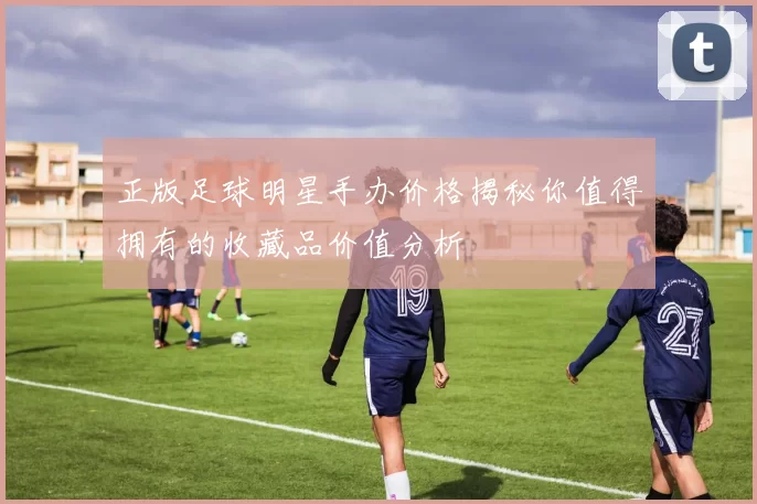 正版足球明星手办价格揭秘你值得拥有的收藏品价值分析
