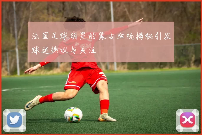 法国足球明星的蒙古血统揭秘引发球迷热议与关注