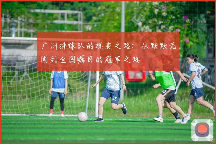 广州排球队的蜕变之路：从默默无闻到全国瞩目的冠军之路