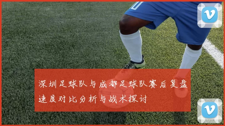 深圳足球队与成都足球队赛后复盘速度对比分析与战术探讨