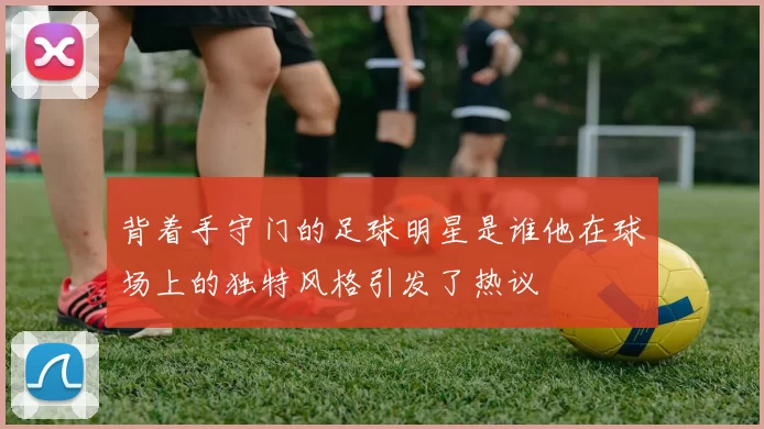 背着手守门的足球明星是谁他在球场上的独特风格引发了热议