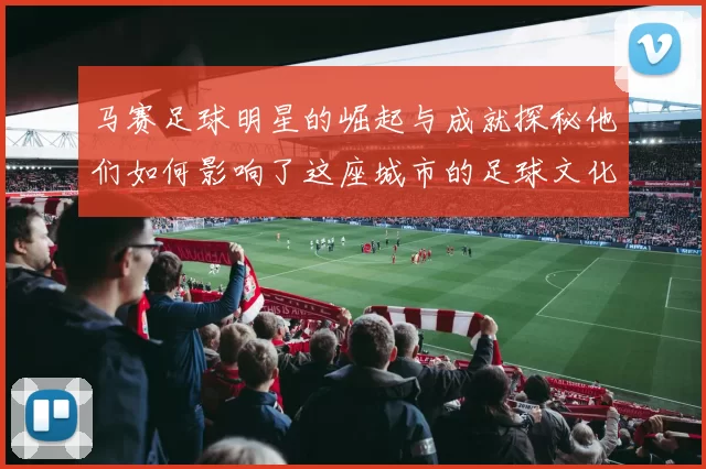 马赛足球明星的崛起与成就探秘他们如何影响了这座城市的足球文化