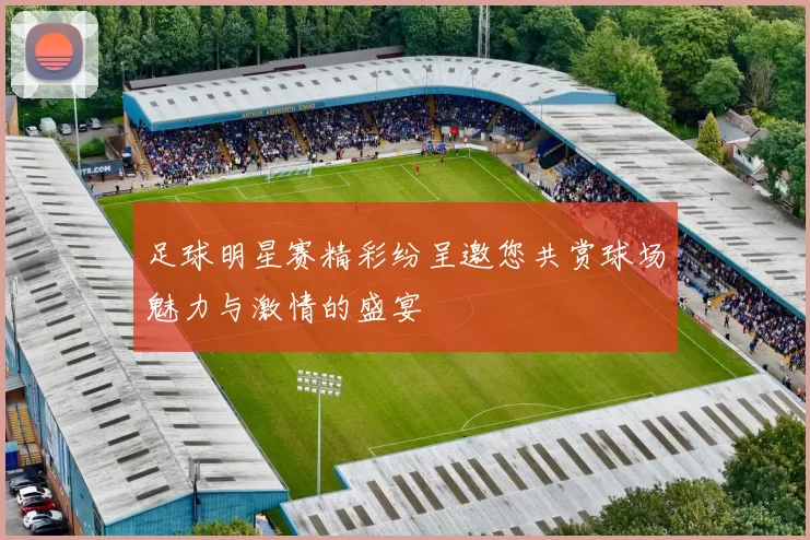 足球明星赛精彩纷呈邀您共赏球场魅力与激情的盛宴