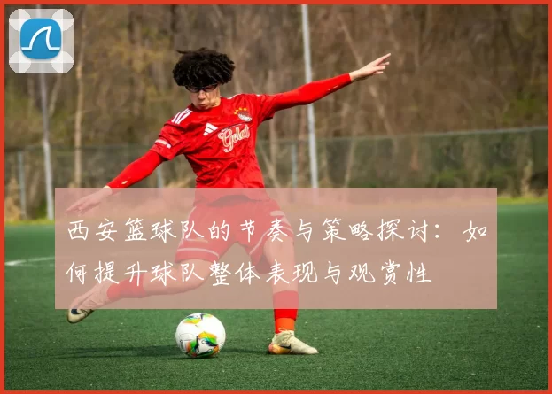 西安篮球队的节奏与策略探讨：如何提升球队整体表现与观赏性
