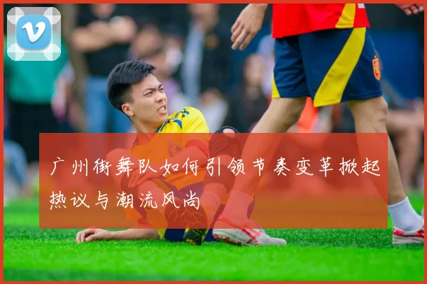 广州街舞队如何引领节奏变革掀起热议与潮流风尚