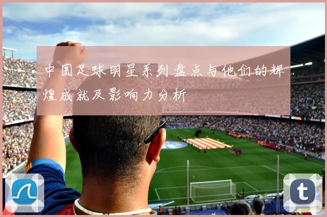 中国足球明星系列盘点与他们的辉煌成就及影响力分析