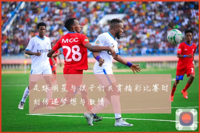 足球明星与孩子们共赏精彩比赛时刻传递梦想与激情