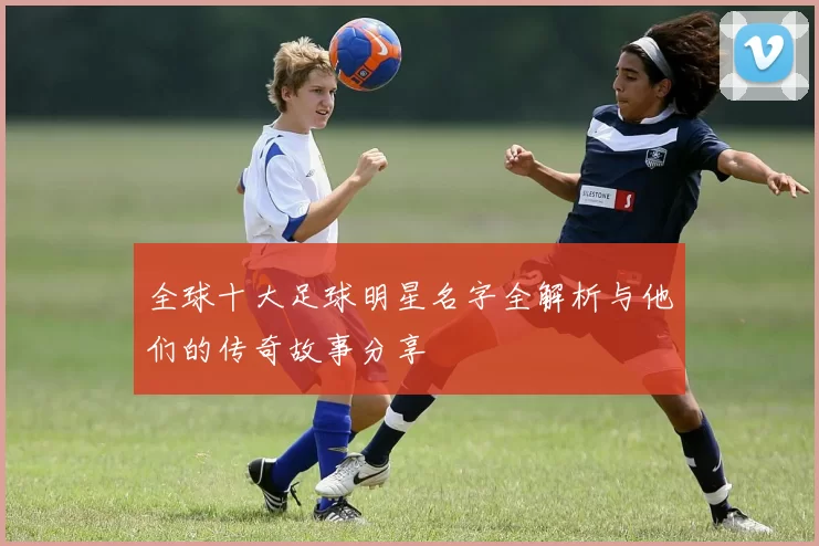 全球十大足球明星名字全解析与他们的传奇故事分享
