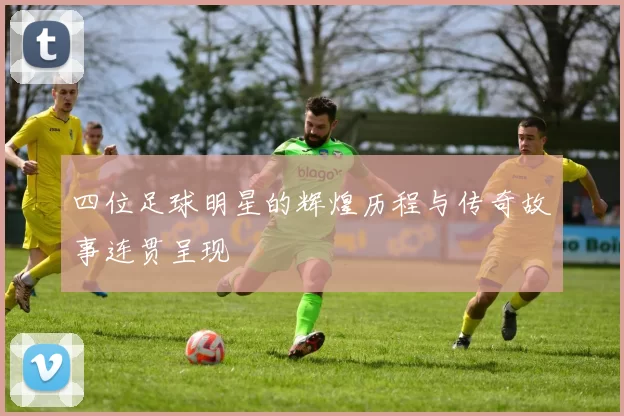 四位足球明星的辉煌历程与传奇故事连贯呈现