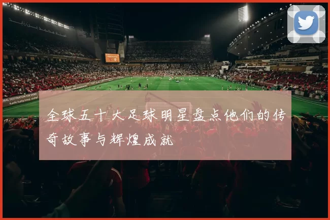 全球五十大足球明星盘点他们的传奇故事与辉煌成就