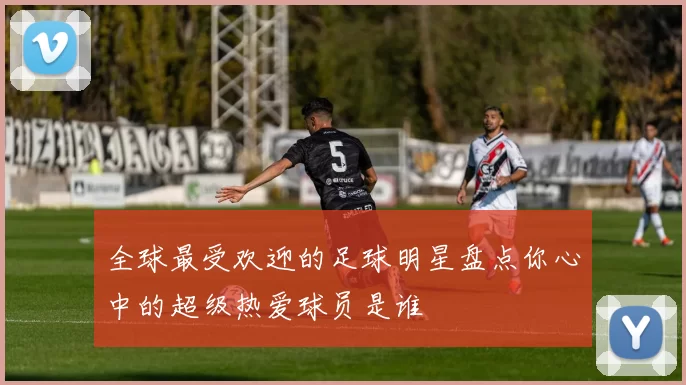 全球最受欢迎的足球明星盘点你心中的超级热爱球员是谁