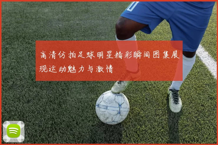 高清仿拍足球明星精彩瞬间图集展现运动魅力与激情