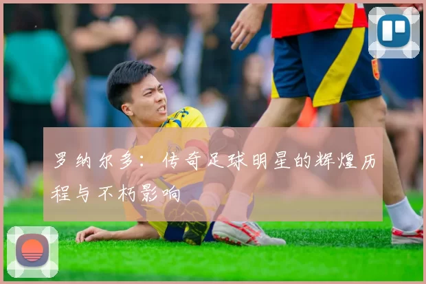 罗纳尔多：传奇足球明星的辉煌历程与不朽影响