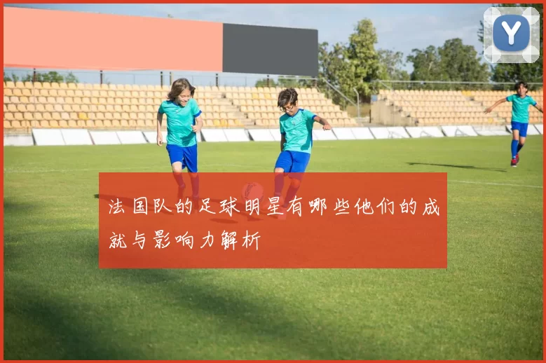 法国队的足球明星有哪些他们的成就与影响力解析