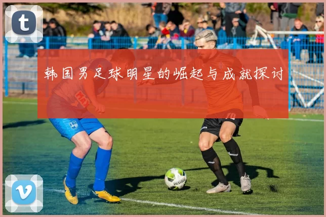 韩国男足球明星的崛起与成就探讨