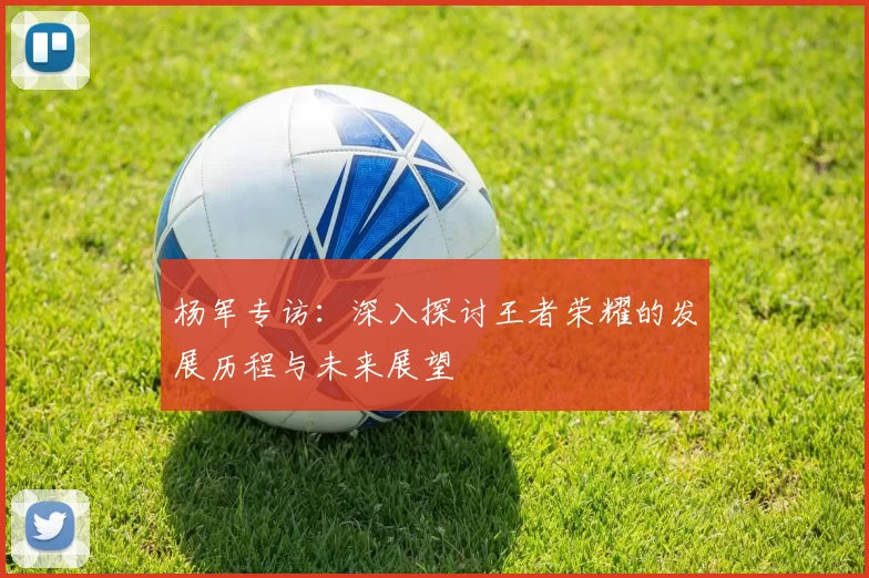 杨军专访：深入探讨王者荣耀的发展历程与未来展望