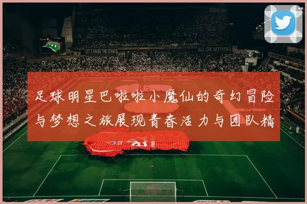 足球明星巴啦啦小魔仙的奇幻冒险与梦想之旅展现青春活力与团队精神