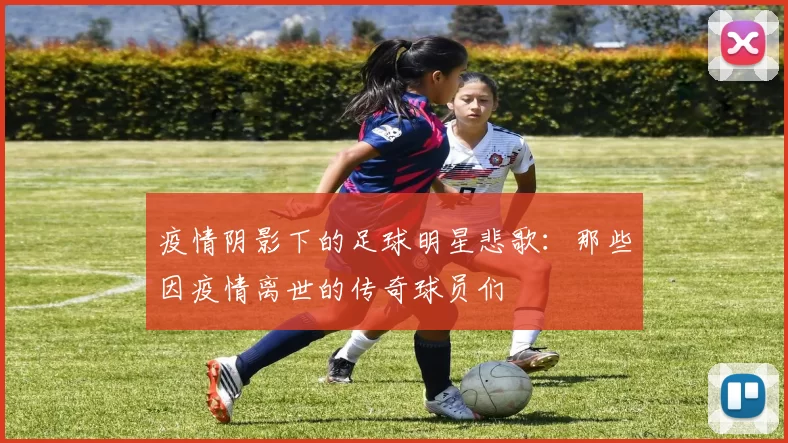 疫情阴影下的足球明星悲歌：那些因疫情离世的传奇球员们