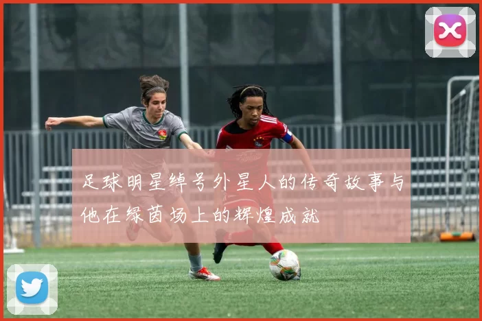 足球明星绰号外星人的传奇故事与他在绿茵场上的辉煌成就