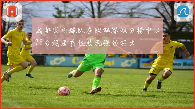 成都羽毛球队在欧锦赛积分榜中以75分稳居首位展现强劲实力