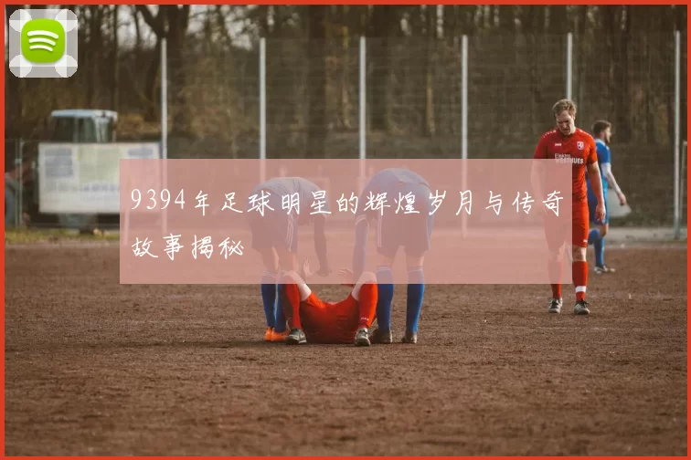 9394年足球明星的辉煌岁月与传奇故事揭秘