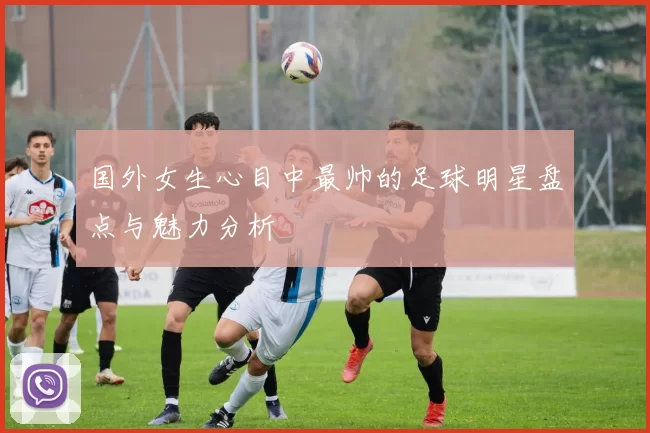 国外女生心目中最帅的足球明星盘点与魅力分析