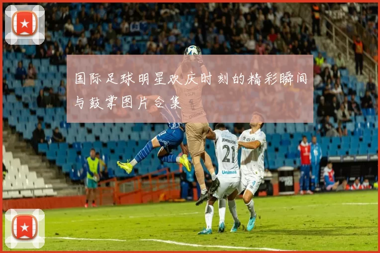 国际足球明星欢庆时刻的精彩瞬间与鼓掌图片合集