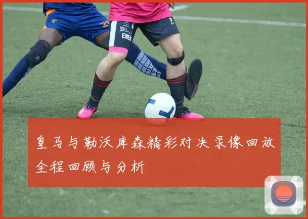 皇马与勒沃库森精彩对决录像回放全程回顾与分析