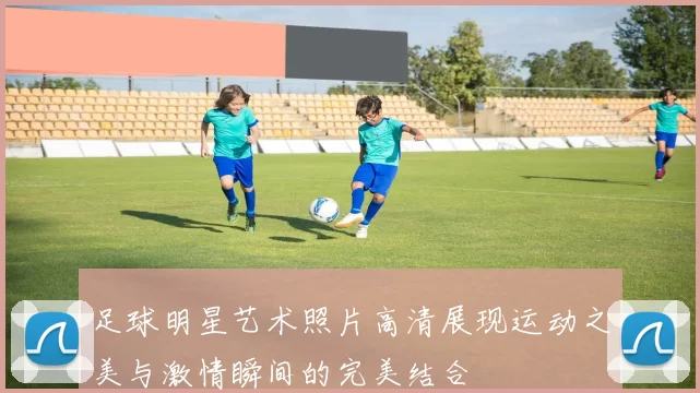 足球明星艺术照片高清展现运动之美与激情瞬间的完美结合
