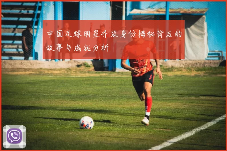 中国足球明星乔装身份揭秘背后的故事与成就分析