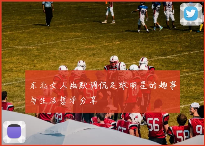 东北女人幽默调侃足球明星的趣事与生活哲学分享