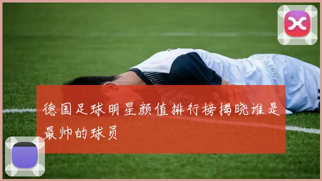 德国足球明星颜值排行榜揭晓谁是最帅的球员